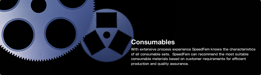 Consumables With extensive process experience SpeedFam knows the characteristics of all consumable sets. SpeedFam can recommend the most suitable consumable materials based on customer requirements for efficient production and quality assurance.