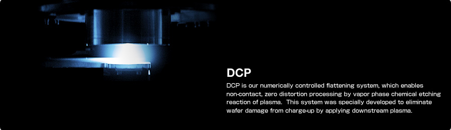 DCP DCP is our numerically controlled flattening system, which enables non-contact, zero distortion processing by vapor phase chemical etching reaction of plasma. This system was specially developed to eliminate wafer damage from charge-up by applying downstream plasma.