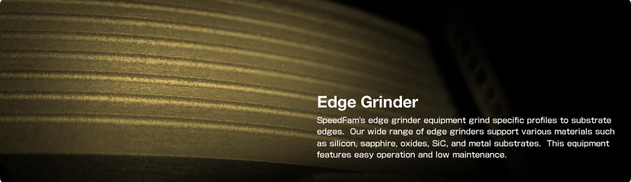 Edge Grinder SpeedFam's edge grinder equipment grind specific profiles to substrate edges.  Our wide range of edge grinders support various materials such as silicon, sapphire, oxides, SiC, and metal substrates. This equipment features easy operation and low maintenance.