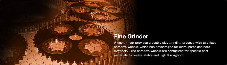 Fine Grinder A fine grinder provides a double side grinding process with two fixed abrasive wheels, which has advantages for metal parts and hard materials.The abrasive wheels are configured for specific part materials to realize stable and high throughput.