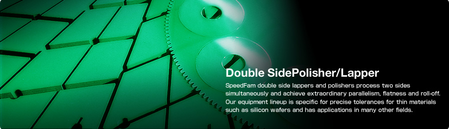 Double Side Polisher/Lapper SpeedFam double side lappers and polishers process two sides simultaneously and achieve extraordinary parallelism, flatness and roll-off. Our equipment lineup is specific for precise tolerances for thin materials such as silicon wafers and has applications in many other fields.