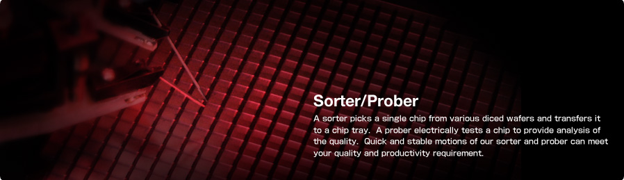 Sorter/Prober A sorter picks a single chip from various diced wafers and transfers it to a chip tray.  A prober electrically tests a chip to provide analysis of the quality.  Quick and stable motions of our sorter and prober can meet your quality and productivity requirement.