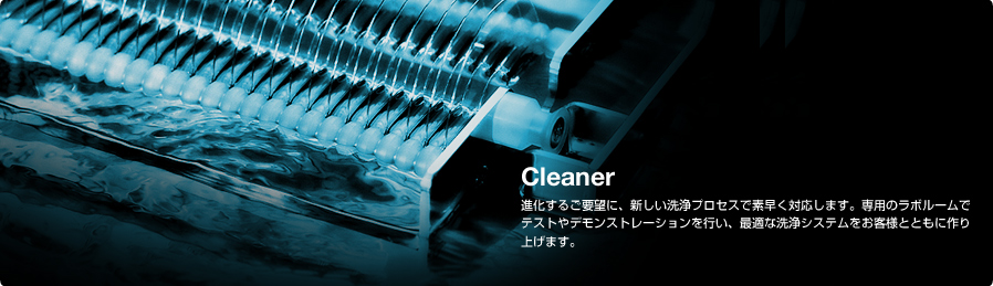 Cleaner 進化するご要望に、新しい洗浄プロセスで素早く対応します。専用のラボルームでテストやデモンストレーションを行い、最適な洗浄システムをお客様とともに作り上げます。