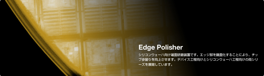 Edge Polisher シリコンウェーハ向け端面研磨装置です。エッジ部を鏡面化することにより、チップ歩留りを向上させます。デバイス工程向けとシリコンウェーハ工程向けの両シリーズを展開しています。
