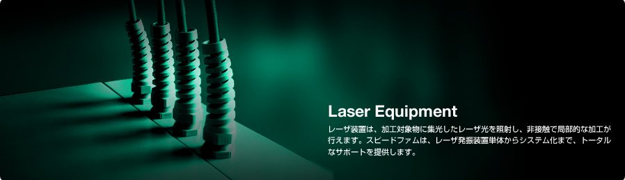 Laser Equipment レーザ装置は、加工対象物に集光したレーザ光を照射し、非接触で局部的な加工が行えます。スピードファムは、レーザ発振装置単体からシステム化まで、トータルなサポートを提供します。