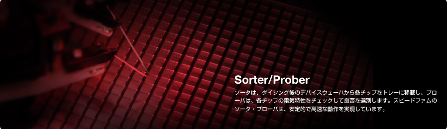 Sorter/Prober ソータは、ダイシング後のデバイスウェーハから各チップをトレーに移載し、プローバは、各チップの電気特性をチェックして良否を選別します。スピードファムのソータ・プローバは、安定的で高速な動作を実現しています。